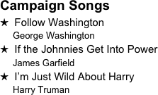 Campaign Songs
H  Follow Washington
     George Washington
H  If the Johnnies Get Into Power
     James Garfield
H  I’m Just Wild About Harry
     Harry Truman